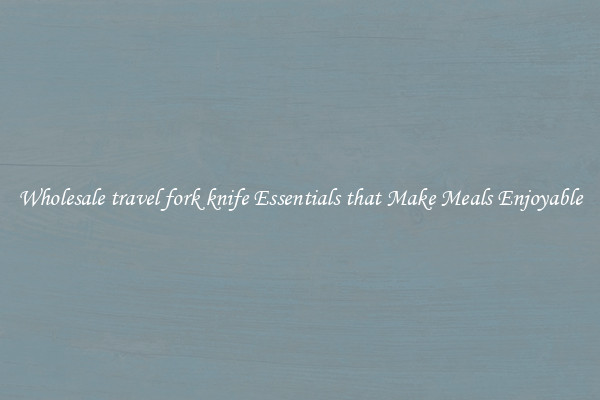 Wholesale travel fork knife Essentials that Make Meals Enjoyable