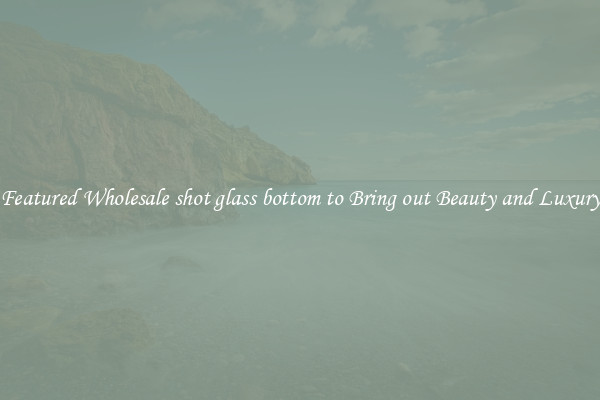 Featured Wholesale shot glass bottom to Bring out Beauty and Luxury