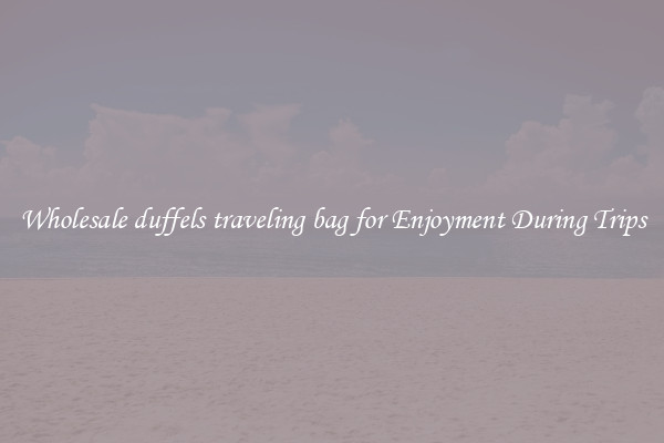 Wholesale duffels traveling bag for Enjoyment During Trips